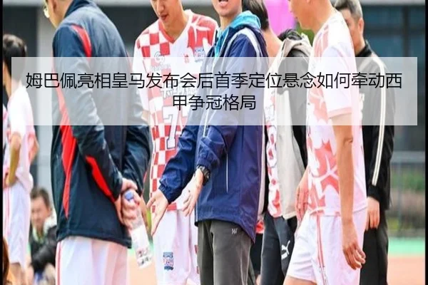 姆巴佩亮相皇马发布会后首季定位悬念如何牵动西甲争冠格局