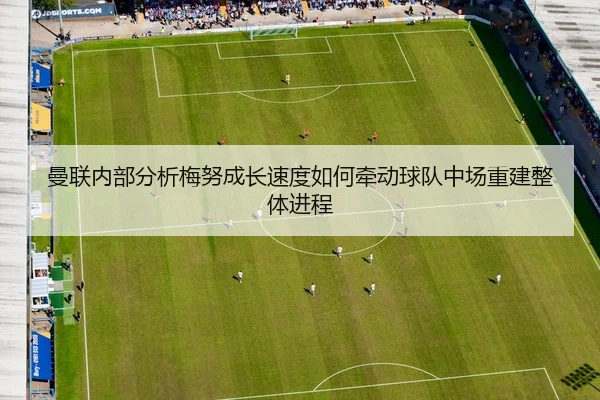 曼联内部分析梅努成长速度如何牵动球队中场重建整体进程