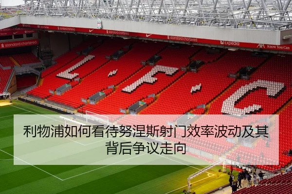 利物浦如何看待努涅斯射门效率波动及其背后争议走向