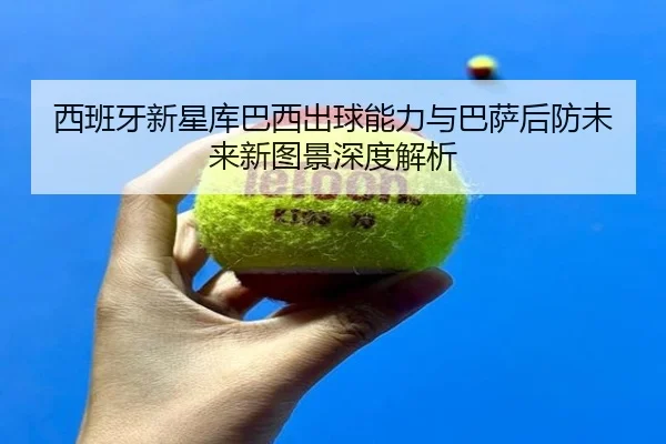 西班牙新星库巴西出球能力与巴萨后防未来新图景深度解析