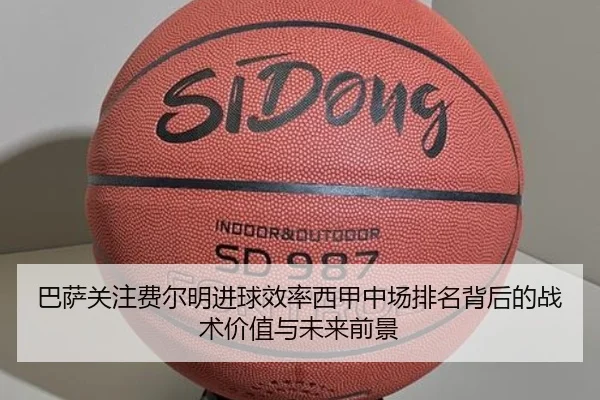 巴萨关注费尔明进球效率西甲中场排名背后的战术价值与未来前景