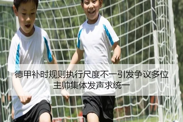 德甲补时规则执行尺度不一引发争议多位主帅集体发声求统一