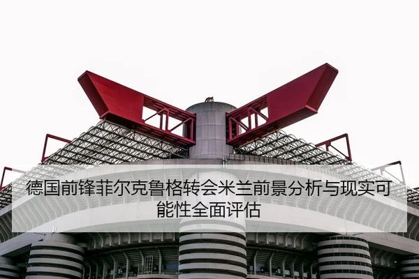 德国前锋菲尔克鲁格转会米兰前景分析与现实可能性全面评估