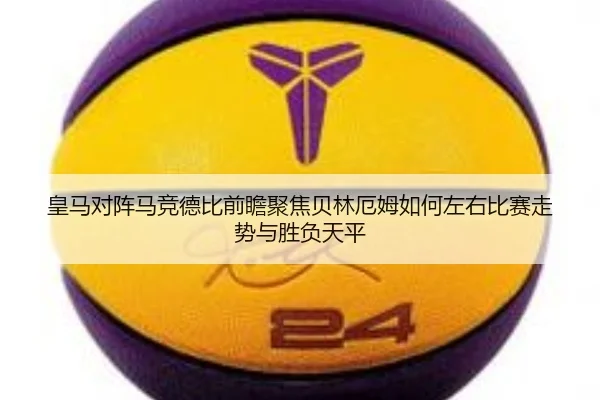 皇马对阵马竞德比前瞻聚焦贝林厄姆如何左右比赛走势与胜负天平
