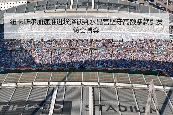 纽卡斯尔加速推进埃泽谈判水晶宫坚守高额条款引发转会博弈